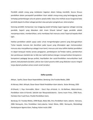 Pendidik adalah orang yang melakukan kegiatan dalam bidang mendidik. Secara khusus
pendidikan dalam persepektif pendidikan Islam adalah orang-orang yang bertanggung jawab
terhadap perkembangan seluruh potensi peseta didik. Kalau kita melihat secara fungsional kata
pendidik dapat di artikan sebagai pemberi atau penyalur pengetahuan, keterampilan.
Seorang pendidik mempunyai rasa tanggung jawab terhadap tugas-tugasnya sebagai seorang
pendidik. Seperti yang dikatakan oleh Imam Ghazali bahwa” tugas pendidik adalah
menyempurnakan, membersihkan, serta membawa hati manusia untuk Taqarrub kepada Allah
SWT.
Hakikat pendidikan adalah upaya sadar untuk mengembangkan potensi yang dianugerahkan
Tuhan kepada manusia dan diarahkan pada tujuan yang diharapkan agar memanusiakan
manusia atau menjadikannya sebagai insan kamil, manusia utuh atau kaffah.Hakikat pendidikan
ini dapat terwujud melalui proses pengajaran, pembelajaran (ta‟limdan tadris), pembersihan
dan pembiasaan (tahdzib dan ta`dib) dan tadrib (latihan) dengan memperhatikan Kompetensi-
kompetensi pedagogi berupa profesi, kepribadian dan sosial.Pendidikan menumbuhkan budi
pekerti, kekuatanbatin,karakter, pikiran dan tubuh peserta didik yang dilakukan secara integral
tanpa dipisah-pisahkan antara ranah-ranah tersebut.
Daftar pustaka
Akhyar, Syaiful, Dasar-Dasar Kependidikan, Bandung: Cita Pustaka Media, 2006
Al-Abrasyi, Moh. Athiyah, Dasar-Dasar Pokok Pendidikan Islam Jakarta : Bulan Bintang, 1993
Al-Ghazali, I, Ihya Ulumuddin, Mesir : Darul Ihya al-Kutub, t.t. An-Nahlawi, Abdurrahman,
Pendidikan Islam di Rumah, Sekolah dan MasyarakatJakarta : Gema Insani Press, 1996 Ihsan,
Hamdani Dan Fuad Ihsan, Filsafat Pendidikan Islam,
Bandung: CV. Pustaka Media, 1998 Mujib, Abdul dkk, Ilmu Pendidikan Islam, Jakarta : Kencana,
2006 Ramayulis, Ilmu Pendidikan Islam,Jakarta: Kalam Mulia, 2002. Ramayulis, Metodologi
Pembelajaran Agama Islam, Padang: Kalam mulia 1990
 