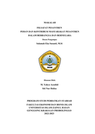MAKALAH
FILSAFAT PESANTREN
PERAN DAN KONTRIBUSI MASYARAKAT PESANTREN
DALAM BERBANGSA DAN BERNEGARA
Dosen Pengampu:
Salamah Eka Susanti, M.Si
Disusun Oleh:
M. Yahya Azzahid
Siti Nur Holisa
PROGRAM STUDI PERBANKAN SYARIAH
FAKULTAS EKONOMI DAN BISNIS ISLAM
UNIVERSITAS ISLAM ZAINUL HASAN
GENGGONG KRAKSAAN PROBOLINGGO
2022-2023
 