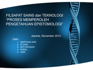 FILSAFAT SAINS dan TEKNOLOGI
“PROSES MEMPEROLEH
PENGETAHUAN EPISTOMOLOGI”


                   Jakarta, November 2012
   Oleh:
      1.   MARTIANA SARI
      2.   N. DAIS
      3.   SITI FAHONAH
      4.   FAISAL
      5.   ANSI
 
