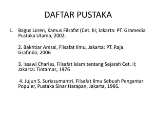 DAFTAR PUSTAKA
1. Bagus Loren, Kamus Filsafat (Cet. III; Jakarta: PT. Gramedia
   Pustaka Utama, 2002.

    2. Bakhtiar Amsal, Filsafat Ilmu, Jakarta: PT. Raja
    Grafindo, 2006

    3. Issawi Charles, Filsafat Islam tentang Sejarah Cet. II;
    Jakarta: Tintamas, 1976

    4. Jujun S. Suriasumantri, Filsafat Ilmu Sebuah Pengantar
    Populer, Pustaka Sinar Harapan, Jakarta, 1996.
 