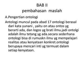 BAB II
           pembahasan maslah
A.Pengertian ontologi
Antologi muncul pada abad 17 ontologi berasal
  dari kata yunani , yaitu on atau ontos yg
  berarti ada, dan logos yg brati ilmu.jadi ontolgi
  adalah ilmu tetang yg ada.secara sederhana
  ontologi bisa di rumuskn ilmu yg mempelajari
  realitas atau kenyataan konkret.ontologi
  berupaya mencari inti yg termuat dalam
  setiap kenyataan.
 