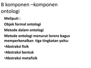 B komponen –komponen
ontologi
 Meliputi :
 Objek formal ontologi
 Metode dalam ontologi
 Metode ontologi menurut lorens bagus
 memperkenalkan tiga tingkatan yaitu:
 •Abstraksi fisik
 •Abstraksi bentuk
 •Abstraksi metafisik
 