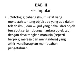 BAB III
                 kesimpulan
• . Ontologis; cabang ilmu filsafat yang
  menelaah tentang objek apa yang ada dalam
  telaah ilmu, dan wujud yang hakiki dari objek
  tersebut serta hubungan antara objek tadi
  dengan daya tangkap manusia (seperti
  berpikir, merasa dan mengindera) yang
  akhirnya diharapkan membuahan
  pengetahuan
 
