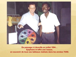 De passage à Libreville en juillet 1994… 
Epiphane m’offre une rosace, 
en souvenir de tous ces tableaux réalisés dans les années 70/80. 
