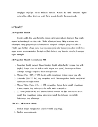 mengingat objeknya adalah tindakan manusia. Karena itu untuk mencapai tingkat 
universalitas dalam ilmu- ilmu sosial, harus tersedia konteks dan tertentu pula. 
3. FILSAFAT 
3.1 Pengertian Filsafat 
Filsafat adalah ilmu yang berusaha mencari sebab yang sedalam-dalamnya bagi segala 
sesuatu berdasarkan pikiran atau rasio. Filsafat adalah pandangan hidup seseorang atau 
sekelompok orang yang merupakan konsep dasar mengenai kehidupan yang dicita-citakan. 
Filsafat juga diartikan sebagai suatu sikap seseorang yang sadar dan dewasa dalam memikirkan 
segala sesuatu secara mendalam dan ingin melihat dari segi yang luas dan menyeluruh dengan 
segala hubungan. 
3.2 Pengertian Filsafat Menurut para Ahli 
1. Pengertian filsafat menurut Harun Nasution filsafat adalah berfikir menurut tata tertib 
(logika) dengan bebas (tak terikat tradisi, dogma atau agama) dan dengan sedalam-dalamnya 
sehingga sampai ke dasar-dasar persoalan 
2. Menurut Plato ( 427-347 SM) filsafat adalah pengetahuan tentang segala yang ada 
3. Aristoteles (384-322 SM) yang merupakan murid Plato menyatakan filsafat menyelidiki 
sebab dan asas segala benda. 
4. Marcus Tullius Cicero (106 – 43 SM) mengatakan bahwa filsafat adalah pengetahuan 
tentang sesuatu yang maha agung dan usaha untuk mencapainya. 
5. Al Farabi (wafat 950 M) filsuf muslim terbesar sebelum Ibn Sina menyatakan filsafat 
adalah ilmu pengetahuan tentang alam yang maujud dan bertujuan menyelidiki 
hakekatnya yang sebenarnya. 
3.3 Ciri – Ciri Berfikir Filosofi 
1. Berfikir dengan menggunakan disiplin berpikir yang tinggi. 
2. Berfikir secara sistematis. 
 