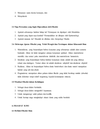3. Menyusun suatu skema konsepsi, dan 
4. Menyeluruh. 
3.3 Tiga Persoalan yang Ingin Dipecahkan oleh Filsafat 
1. Apakah sebenarnya hakikat hidup itu? Pertanyaan ini dipelajari oleh Metafisika 
2. Apakah yang dapat saya ketahui? Permasalahan ini dikupas oleh Epistemologi. 
3. Apakah manusia itu? Masalah ini dibahas olen Atropologi Filsafat. 
3.4 Beberapa Ajaran Filsafat yang Telah Mengisi dan Tersimpan dalam Khasanah Ilmu 
1. Materialisme, yang berpendapat bahwa kenyatan yang sebenarnya adalah alam semesta 
badaniah. Aliran ini tidak mengakui adanya kenyataan spiritual. Aliran materialisme 
memiliki dua variasi yaitu materialisme dialektik dan materialisme humanistis. 
2. Idealisme yang berpendapat bahwa hakikat kenyataan dunia adalah ide yang sifatnya 
rohani atau intelegesi. Variasi aliran ini adalah idealisme subjektif dan idealisme objektif. 
3. Realisme. Aliran ini berpendapat bahwa dunia batin/rohani dan dunia materi murupakan 
hakitat yang asli dan abadi. 
4. Pragmatisme merupakan aliran paham dalam filsafat yang tidak bersikap mutlak (absolut) 
tidak doktriner tetapi relatif tergantung kepada kemampuan minusia. 
3.5 Manfaat Filsafat dalam Kehidupan 
1. Sebagai dasar dalam bertindak. 
2. Sebagai dasar dalam mengambil keputusan. 
3. Untuk mengurangi salah paham dan konflik. 
4. Untuk bersiap siaga menghadapi situasi dunia yang selalu berubah. 
4. FILSAFAT ILMU 
4.1 Definisi Filsafat Ilmu 
 