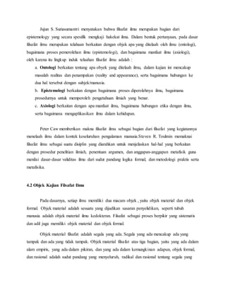 Jujun S. Suriasumantri menyatakan bahwa filsafat ilmu merupakan bagian dari 
epistemology yang secara spesifik mengkaji hakekat ilmu. Dalam bentuk pertanyaan, pada dasar 
filsafat ilmu merupakan telahaan berkaitan dengan objek apa yang ditelaah oleh ilmu (ontologi), 
bagaimana proses pemerolehan ilmu (epistemologi), dan bagaimana manfaat ilmu (axiologi), 
oleh karena itu lingkup induk telaahan filsafat ilmu adalah : 
a. Ontologi berkaitan tentang apa obyek yang ditelaah ilmu, dalam kajian ini mencakup 
masalah realitas dan penampakan (reality and appearance), serta bagaimana hubungan ke 
dua hal tersebut dengan subjek/manusia. 
b. Epistemologi berkaitan dengan bagaimana proses diperolehnya ilmu, bagaimana 
prosedurnya untuk memperoleh pengetahuan ilmiah yang benar. 
c. Axiologi berkaitan dengan apa manfaat ilmu, bagaimana hubungan etika dengan ilmu, 
serta bagaimana mengaplikasikan ilmu dalam kehidupan. 
Peter Caw memberikan makna filsafat ilmu sebagai bagian dari filsafat yang kegiatannya 
menelaah ilmu dalam kontek keseluruhan pengalaman manusia.Steven R. Toulmin memaknai 
filsafat ilmu sebagai suatu disiplin yang diarahkan untuk menjelaskan hal-hal yang berkaitan 
dengan prosedur penelitian ilmiah, penentuan argumen, dan anggapan-anggapan metafisik guna 
menilai dasar-dasar validitas ilmu dari sudut pandang logika formal, dan metodologi praktis serta 
metafisika. 
4.2 Objek Kajian Filsafat Ilmu 
Pada dasarnya, setiap ilmu memiliki dua macam objek , yaitu objek material dan objek 
formal. Objek material adalah sesuatu yang dijadikan sasaran penyelidikan, seperti tubuh 
manusia adalah objek material ilmu kedokteran. Filsafat sebagai proses berpikir yang sistematis 
dan adil juga memiliki objek material dan objek formal. 
Objek material filsafat adalah segala yang ada. Segala yang ada mencakup ada yang 
tampak dan ada yang tidak tampak. Objek material filsafat atas tiga bagian, yaitu yang ada dalam 
alam empiris, yang ada dalam pikiran, dan yang ada dalam kemungkinan adapun, objek formal, 
dan rasional adalah sudut pandang yang menyeluruh, radikal dan rasional tentang segala yang 
 