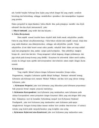ada. Setelah berjalan beberapa lama kajian yang terkait dengan hal yang empiris semakain 
bercabang dan berkembang, sehingga menimbulkan spesialisas i dan menampakkan kegunaan 
yang peraktis. 
Dalam perspektif ini dapat diuraikan bahwa filsafat ilmu pada prinsipnya memiliki dua obyek 
substantif dan dua obyek instrumentatif, yaitu: 
1. Obyek Subtantif, yang terdiri dari dua hal,yaitu : 
A. Fakta (Kenyataan) 
Data empirik sensual tersebut harus obyektif tidak boleh masuk subyektifitas peneliti. 
Fakta itu yang faktual ada phenomenology. Fakta bukan sekedar data empirik sensual, tetapi data 
yang sudah dimaknai atau diinterpretasikan, sehingga ada subyektifitas peneliti. Tetapi 
subyektifitas di sini tidak berarti sesuai selera peneliti, subyektif disini dalam arti tetap selektif 
sejak dari pengumpulan data, analisis sampai pada kesimpulan.. Data selektifnya mungkin 
berupa ide , moral dan lain-lain. Orang mengamati terkait langsung dengan perhatiannya dan 
juga terkait pada konsep-konsep yang dimiliki. Kenyataan itu terkonstruk dalam moral realism, 
sesuatu itu sebagai nyata apabila ada korespondensi dan koherensi antara empiri dengan skema 
rasional. 
B. Kebenaran 
Yang empirik faktual koheren dengan kebenaran transenden berupa wahyu. 
Pragamatisme, mengakui kebenaran apabila faktual berfungsi. Rumusan substantif tentang 
kebenaran ada beberapa teori, menurut Michael Williams ada lima teori yang relevan tentang 
kebenaran, yaitu: 
a. Kebenaran Preposisi, yaitu teori kebenaran yang didasarkan pada kebenaran proposisinya 
baik proposisi formal maupun proposisi materialnya. 
b. Kebenaran Korespondensi, teori kebenaran yang mendasarkan suatu kebenaran pada 
adanya korespondensi antara pernyataan dengan kenyataan (fakta yang satu dengan fakta yang 
lain). Selanjutnya teori ini kemudian berkembang menjadi teori Kebenaran Struktural 
Paradigmatik, yaitu teori kebenaran yang mendasarkan suatu kebenaran pada upaya 
mengkonstruk beragam konsep dalam tatanan struktur teori (struktur ilmu/structure of science) 
tertentu yang kokoh untuk menyederhanakan yang kompleks atau sering 
c. Kebenaran Koherensi atau Konsistensi, yaitu teori kebenaran yang medasarkan suatu 
 