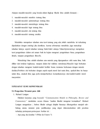 Adapun masalah-masalah yang berada dalam lingkup filsafat ilmu adalah (Ismaun) : 
1. masalah-masalah metafisis tentang ilmu 
2. masalah-masalah epistemologis tentang ilmu 
3. masalah-masalah metodologis tentang ilmu 
4. masalah-masalah logis tentang ilmu 
5. masalah-masalah etis tentang ilmu 
6. masalah-masalah tentang estetika 
Metafisika merupakan telaahan atau teori tentang yang ada, istilah metafisika ini terkadang 
dipadankan dengan ontologi jika demikian, karena sebenarnya metafisika juga mencakup 
telaahan lainnya seperti telaahan tentang bukti-bukti adanya Tuhan.Epistemologi merupakan 
teori pengetahuan dalam arti umum baik itu kajian mengenai pengetahuan biasa, pengetahuan 
ilmiah, maupun pengetahuan filosofis. 
Metodologi ilmu adalah telaahan atas metode yang dipergunakan oleh suatu ilmu, baik 
dilihat dari struktur logikanya, maupun dalam hal validitas metodenya.Masalah logis berkaitan 
dengan telaahan mengenai kaidah-kaidah berfikir benar, terutama berkenaan dengan metode 
deduksi.Problem etis berkaitan dengan aspek-aspek moral dari suatu ilmu, apakah ilmu itu hanya 
untuk ilmu, ataukah ilmu juga perlu memperhatikan kemanfaatannya dan kaidah-kaidah moral 
masyarakat. 
5.FILSAFAT ILMU KOMUNIKASI 
5.1 Pengertian Menurut para Ahli 
1. Richard Lanigan 
Didalam karyanya yang berjudul “Communication Models in Philosophy, Review and 
Commentary” membahas secara khusus “analisis filsafati mengenai komunikasi”. Richard 
Lanigan mengatakan ; bahwa filsafat sebagai disiplin biasanya dikategorikan menjadi sub-bidang 
utama menurut jenis justifikasinya yang dapat diakomodasikan oleh jawaban 
terhadap pertanyaan-pertanyaan berikut ini : 
- Apa yang aku ketahui ? (What do I know ?) 
 