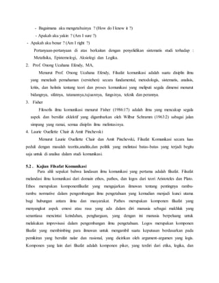 - Bagaimana aku mengetahuinya ? (How do I know it ?) 
- Apakah aku yakin ? (Am I sure ?) 
- Apakah aku benar ? (Am I right ?) 
Pertanyaan-pertanyaan di atas berkaitan dengan penyelidikan sistematis studi terhadap : 
Metafisika, Epistemologi, Aksiologi dan Logika. 
2. Prof. Onong Ucahana Efendy, MA, 
Menurut Prof. Onong Ucahana Efendy, Filsafat komunikasi adalah suatu disiplin ilmu 
yang menelaah pemahaman (verstehen) secara fundamental, metodologis, sistematis, analisis, 
kritis, dan holistis tentang teori dan proses komunikasi yang meliputi segala dimensi menurut 
bidangnya, sifatnya, tatanannya,tujuannya, fungsinya, teknik dan perannya. 
3. Fisher 
Filosofis ilmu komunikasi menurut Fisher (1986:17) adalah ilmu yang mencakup segala 
aspek dan bersifat eklektif yang digambarkan oleh Wilbur Schramm (1963:2) sabagai jalan 
simpang yang ramai, semua disiplin ilmu melintasinya. 
4. Laurie Ouellette Chair & Amit Pinchevski 
Menurut Laurie Ouellette Chair dan Amit Pinchevski, Filsafat Komunikasi secara luas 
peduli dengan masalah teoritis,analitis,dan politik yang melintasi batas-batas yang terjadi begitu 
saja untuk di analisa dalam studi komunikasi. 
5.2 . Kajian Filsafat Komunikasi 
Para ahli sepakat bahwa landasan ilmu komunikasi yang pertama adalah filsafat. Filsafat 
melandasi ilmu komunikasi dari domain ethos, pathos, dan logos dari teori Aristoteles dan Plato. 
Ethos merupakan komponenfilsafat yang mengajarkan ilmuwan tentang pentingnya rambu-rambu 
normative dalam pengembangan ilmu pengetahuan yang kemudian menjadi kunci utama 
bagi hubungan antara ilmu dan masyarakat. Pathos merupakan komponen filsafat yang 
menyangkut aspek emosi atau rasa yang ada dalam diri manusia sebagai makhluk yang 
senantiasa mencintai keindahan, penghargaan, yang dengan ini manusia berpeluang untuk 
melakukan improvisasi dalam pengembangan ilmu pengetahuan. Logos merupakan komponen 
filsafat yang membimbing para ilmuwan untuk mengambil suatu keputusan berdasarkan pada 
pemikiran yang bersifat nalar dan rasional, yang dicirikan oleh argument-argumen yang logis. 
Komponen yang lain dari filsafat adalah komponen piker, yang terdiri dari etika, logika, dan 
 