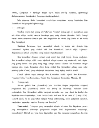 estetika, Komponen ini bersinegri dengan aspek kajian ontologi (keapaan), epistemologi 
(kebagaimanaan), dan aksiologi (kegunaan atau kemanfaatan). 
Pada dasarnya filsafat komunikasi memberikan pengetahuan tentang kedudukan Ilmu 
Komunikasi dari perspektif epistemology: 
1. Ontologis: 
Ontologi berarti studi tentang arti “ada” dan “berada”, tentang cirri-ciri esensial dari yang 
ada dalam dirinya sendiri, menurut bentuknya yang paling abstrak (Suparlan: 2005). Ontolgi 
sendiri berarti memahami hakikat jenis ilmu pengetahuan itu sendiri yang dalam hal ini adalah 
Ilmu Komunikasi. 
Ontologi. Pertanyaan yang menyangkut wilayah ini antara lain: Apakah ilmu 
komunikasi? Apakah yang ditelaah oleh ilmu komunikasi? Apakah objek kajiannya? 
Bagaimanakah hakikat komunikasi yang menjadi objek kajiannya? 
Ilmu komunikasi dipahami melalui objek materi dan objek formal. Secara ontologism, 
Ilmu komunikasi sebagai objek materi dipahami sebagai sesuatu yang monoteistik pada tingkat 
yang paling abstrak atau yang paling tinggi sebagai sebuah kesatuan dan kesamaan sebagai 
makhluk atau benda. Sementara objek forma melihat Ilmu Komunikasi sebagai suatu sudut 
pandang (point of view), yang selanjutnya menentukan ruang lingkup studi itu sendiri. 
Contoh relevan aspek ontologis Ilmu Komunikasi adalah sejarah ilmu Komunikasi, 
Founding Father, Teori Komunikasi, Tradisi Ilmu Komunikasi, Komunikasi Manusia, dll. 
2. Epistemologis: 
Hakikat pribadi ilmu (Komunikasi) yaitu berkaitan dengan pengetahuan mengenai 
pengetahuan ilmu (Komunikasi) sendiri atau Theory of Knowledge. Persoalan utama 
epsitemologis Ilmu Komunikasi adalah mengenai persoalan apa yang dapat ita ketahui dan 
bagaimana cara mengetahuinya, “what can we know, and how do we know it?” (Lacey: 1976). 
Menurut Lacey, hal-hal yang terkait meliputi “belief, understanding, reson, judgement, sensation, 
imagination, supposing, guesting, learning, and forgetting”. 
Epistemologi. Pertanyaan yang menyangkut wilayah ini antara lain: Bagaimana proses 
yang memungkinkan ditimbanya pengetahuan menjadi ilmu? Bagaimanakah prosedurnya, 
metodologinya? Hal-hal apa yang harus diperhatikan agar bisa mendapat pengetahuan dan ilmu 
 