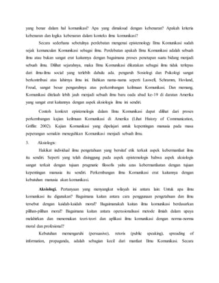yang benar dalam hal komunikasi? Apa yang dimaksud dengan kebenaran? Apakah kriteria 
kebenaran dan logika kebenaran dalam konteks ilmu komunikasi? 
Secara sederhana sebetulnya perdebatan mengenai epistemology Ilmu Komunikasi sudah 
sejak kemunculan Komunikasi sebagai ilmu. Perdebatan apakah Ilmu Komunikasi adalah sebuah 
ilmu atau bukan sangat erat kaitannya dengan bagaimana proses penetapan suatu bidang menjadi 
sebuah ilmu. Dilihat sejarahnya, maka Ilmu Komunikasi dikatakan sebagai ilmu tidak terlepas 
dari ilmu-ilmu social yang terlebih dahulu ada. pengaruh Sosiologi dan Psikologi sangat 
berkontribusi atas lahirnya ilmu ini. Bahkan nama-nama seperti Laswell, Schramm, Hovland, 
Freud, sangat besar pengaruhnya atas perkembangan keilmuan Komunikasi. Dan memang, 
Komunikasi ditelaah lebih jauh menjadi sebuah ilmu baru oada abad ke-19 di daratan Amerika 
yang sangat erat kaitannya dengan aspek aksiologis ilmu ini sendiri. 
Contoh konkret epistemologis dalam Ilmu Komunikasi dapat dilihat dari proses 
perkembangan kajian keilmuan Komunikasi di Amerika (Lihat History of Communication, 
Griffin: 2002). Kajian Komunikasi yang dipelajari untuk kepentingan manusia pada masa 
peperangan semakin meneguhkan Komunikasi menjadi sebuah ilmu. 
3. Aksiologis: 
Hakikat individual ilmu pengetahuan yang bersitaf etik terkait aspek kebermanfaat ilmu 
itu sendiri. Seperti yang telah disinggung pada aspek epistemologis bahwa aspek aksiologis 
sangat terkait dengan tujuan pragmatic filosofis yaitu azas kebermanfaatan dengan tujuan 
kepentingan manusia itu sendiri. Perkembangan ilmu Komunikasi erat kaitannya dengan 
kebutuhan manusia akan komunikasi. 
Aksiologi. Pertanyaan yang menyangkut wilayah ini antara lain: Untuk apa ilmu 
komunikasi itu digunakan? Bagaimana kaitan antara cara penggunaan pengetahuan dan ilmu 
tersebut dengan kaidah-kaidah moral? Bagaimanakah kaitan ilmu komunikasi berdasarkan 
pilihan-pilihan moral? Bagaimana kaitan antara operasionalisasi metode ilmiah dalam upaya 
melahirkan dan menemukan teori-teori dan aplikasi ilmu komunikasi dengan norma-norma 
moral dan profesional? 
Kebutuhan memengaruhi (persuasive), retoris (public speaking), spreading of 
information, propaganda, adalah sebagian kecil dari manfaat Ilmu Komunikasi. Secara 
 
