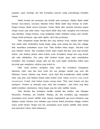 pragmatis, aspek aksiologis dari Ilmu Komunikasi terjawab seiring perkembangan kebutuhan 
manusia. 
Filsafat bermula dari pertanyaan dan berakhir pada pertanyaan. Hakikat filsafat adalah 
bertanya terus-menerus, karenanya dikatakan bahwa filsafat adalah sikap bertanya itu sendiri. 
Dengan bertanya, filsafat mencari kebenaran. Namun, filsafat tidak menerima kebenaran apapun 
sebagai sesuatu yang sudah selesai. Yang muncul adalah sikap kritis, meragukan terus kebenaran 
yang ditemukan. Dengan bertanya, orang menghadapi realitas kehidupan sebagai suatu masalah, 
sebagai sebuah pertanyaan, tugas untuk digeluti, dicari tahu jawabannya. 
Tidak sebagaimana dengan ilmu-ilmu alam yang objeknya eksak, misalnya dalam biologi 
akan mudah untuk membedakan kucing dengan anjing, mana jantung dan mana hati, sehingga 
tidak memerlukan pendefinisian secara ketat. Tidak demikian halnya dengan ilmu-ilmu sosial 
yang objeknya abstrak. Ilmu komunikasi berada dalam rumpun ilmu-ilmu sosial yang berobjek 
abstrak, yaitu tindakan manusia dalam konteks sosial. Komunikasi sebagai kata yang abstrak 
sulit untuk didefinisikan. Para pakar telah membuat banyak upaya untuk mendefinisikan 
komunikasi. Ilmu komunikasi sebagai salah satu ilmu sosial mutlak memberikan definisi tajam 
dan jernih guna menjelaskan objeknya yang abstrak itu. 
Tidak semua peristiwa merupakan objek kajian ilmu komunikasi. Sebagaimana 
diutarakan, objek suatu ilmu harus terdiri dari satu golongan masalah yang sama sifat 
hakikatnya. Karena objeknya yang abstrak, syarat objek ilmu komunikasinya adalah memiliki 
objek yang sama, yaitu tindakan manusia dalam konteks sosial. Artinya, peristiwa yang terjadi 
antarmanusia. Contoh, Anda berkata kepada seorang teman, ”Wah, maaf, kemarin saya lupa 
menelepon.” Peristiwa ini memenuhi syarat objek ilmu komunikasi , yaitu bahwa yang dikaji 
adalah komunikasi antarmanusia, bukan dengan yang lain selain makhluk manusia. 
Telah diketahui ilmu komunikasi memiliki sejumlah ilmu praktika, yaitu Hubungan 
Masyarakat, Periklanan, dan Jurnalistik. Misalnya, jika ilmu komunikasi juga mempelajari 
penyampaian pesan kepada makhluk selain manusia, bagaimanakah agar pesan kehumasan yang 
ditujukan kepada bebatuan serta tumbuhan yang tercemar limbah perusahaan sehingga memberi 
respon positif mereka? Dengan kata lain, penyampaian pesan kepada makhluk selain manusia 
akan mencederai kriteria objek keilmuannya. 
 