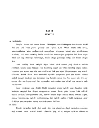 BAB III 
PENUTUP 
A. Kesimpulan 
Filsafat berasal dari bahasa Yunani. Philosophia atau Philosophos.Kata tersebut terdiri 
dari dua kata yakni philos (philein) dan Sophia. Kata Philos berarti cinta (love), 
sedangkanSophia atau sophosberarti pengetahuan, kebenaran, hikmat atau kebijaksanaan 
(wisdom). Jadi secara etimologi filsafat berarti cinta akan.Adapun pengertian dari filsafat dapat 
dilihat dari segi etimologis, terminologis, filsafat sebagai pandangan hidup, dan filsafat sebagai 
ilmu. 
Dasar ontologi filsafat meliputi objek materi yakni sesuatu yang dijadikan sasaran 
pemikiran, sesuatu yang dipelajari oleh filsafatyang sangat luas yakni mencakup segala realitas, 
kenyataan atau sesuatu yang ada atau mungkin ada baik yang nyata (Skala) maupun yang abstrak 
(Niskala). Berfikir filsafat harus memenuhi sejumlah persyaratan yaitu: (1) bersifat rasional 
radikal, mencari kejelasan atau kebenaran yang bersifat esensial (the first causes dan teh last 
causes) dan non-fragmentari, dan menyangkut suatu realitas atau hal-hal yang mengacu pada 
ide-ide dasar. 
Dasar epistimlogi yang dimiliki filsafat mencakup antara metode yang digunakan untuk 
pedoman mengkaji ilmu dengan menggunakan metode filsafat, yakni metode kritis reflektif, 
metode dialektika-dialog/dialektika-kritis, metode dialeka hegel, metode intuitif, metode skeptis, 
metode fenomenologi, metode eksistensialisme, dan metode analitik. Filsafat mempunyai dasar 
aksiologis yang mengukap tentang apakah kegunaan dari ilmu. 
B. Saran 
Filsafat merupakan induk dari segala ilmu yang diharapkan dapat menjadikan pedoman 
bagi manusia untuk mencari sebuah kebenaran yang hakiki, dengan demikian diharapkan 
 