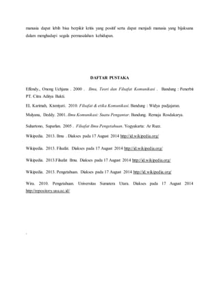 manusia dapat lebih bisa berpikir kritis yang positif serta dapat menjadi manusia yang bijaksana 
dalam menghadapi segala permasalahan kehidupan. 
DAFTAR PUSTAKA 
Effendy., Onong Uchjana . 2000 . Ilmu, Teori dan Filsafat Komunikasi . Bandung : Penerbit 
PT. Citra Aditya Bakti. 
EL Karimah, Kismiyati. 2010. Filsafat & etika Komunikasi. Bandung : Widya padjajaran. 
Mulyana, Deddy. 2001. Ilmu Komunikasi: Suatu Pengantar. Bandung. Remaja Rosdakarya. 
Suhartono, Suparlan. 2005 . Filsafat Ilmu Pengetahuan. Yogyakarta: Ar Ruzz. 
Wikipedia. 2013. Ilmu . Diakses pada 17 August 2014 http://id.wikipedia.org/ 
Wikipedia. 2013. Filsafat. Diakses pada 17 August 2014 http://id.wikipedia.org/ 
Wikipedia. 2013.Filsafat Ilmu. Diakses pada 17 August 2014 http://id.wikipedia.org/ 
Wikipedia. 2013. Pengetahuan. Diakses pada 17 August 2014 http://id.wikipedia.org/ 
Wira. 2010. Pengetahuan. Universitas Sumatera Utara. Diakses pada 17 August 2014 
http://repository.usu.ac.id/ 
. 
 