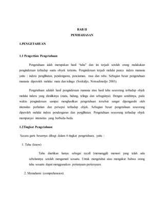 BAB II 
PEMBAHASAN 
1.PENGETAHUAN 
1.1 Pengertian Pengetahuan 
Pengetahuan ialah merupakan hasil “tahu” dan ini terjadi setelah orang melakukan 
penginderaan terhadap suatu obyek tertentu. Penginderaan terjadi melalui panca indera manusia 
yaitu : indera penglihatan, pendengaran, penciuman, rasa dan raba. Sebagian besar pengetahuan 
manusia diperoleh melalui mata dan telinga (Soekidjo, Notoadmodjo 2003). 
Pengetahuan adalah hasil penginderaan manusia atau hasil tahu seseorang terhadap objek 
melalui indera yang dimilikinya (mata, hidung, telinga dan sebagainya). Dengan sendirinya, pada 
waktu penginderaan sampai menghasilkan pengetahuan tersebut sangat dipengaruhi oleh 
intensitas perhatian dan persepsi terhadap objek. Sebagian besar pengetahuan seseorang 
diperoleh melalui indera pendengaran dan penglihatan. Pengetahuan seseorang terhadap objek 
mempunyai intensitas yang berbeda-beda. 
1.2Tingkat Pengetahuan 
Secara garis besarnya dibagi dalam 6 tingkat pengetahuan, yaitu : 
1. Tahu (know) 
Tahu diartikan hanya sebagai recall (memanggil) memori yang telah ada 
sebelumnya setelah mengamati sesuatu. Untuk mengetahui atau mengukur bahwa orang 
tahu sesuatu dapat menggunakan pertanyaan-pertanyaan. 
2. Memahami (comprehension) 
 