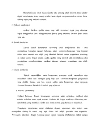 Memahami suatu objek bukan sekedar tahu terhadap objek tersebut, tidak sekedar 
dapat menyebutkan, tetapi orang tersebut harus dapat menginterpretasikan secara benar 
tentang objek yang diketahui tersebut. 
3. Aplikasi (application) 
Aplikasi diartikan apabila orang yang telah memahami objek yang dimaksud 
dapat menggunakan atau mengaplikasikan prinsip yang diketahui tersebut pada situasi 
yang lain. 
4. Analisis (analysis) 
Analisis adalah kemampuan seseorang untuk menjabarkan dan / atau 
memisahkan, kemudian mencari hubungan antara komponen-komponen yang terdapat 
dalam suatu masalah atau objek yang diketahui. Indikasi bahwa pengetahuan seseorang 
itu sudah sampai tingkat analisis adalah apabila orang tersebut telah membedakan atau 
memisahkan, mengelompokkan, membuat diagram terhadap pengetahuan atas objek 
tersebut. 
5. Sintesis (synthesis) 
Sintesis menunjukkan suatu kemampuan seseorang untuk merangkum atau 
meletakkan dalam satu hubungan yang logis dari komponen-komponen pengetahuan 
yang dimiliki. Dengan kata lain, sintesis adalah suatu kemampuan untuk menyusun 
formulasi baru dari formulasi- formulasi yang telah ada. 
6. Evaluasi (evaluation) 
Evaluasi berkaitan dengan kemampuan seseorang untuk melakukan justifikasi atau 
penilaian terhadap suatu objek tertentu. Penilaian ini dengan sendirinya didasarkan pada 
suatu kriteria yang ditentukan sendiri atau norma-norma yang berlaku di masyarakat. 
Pengukuran pengetahuan dapat dilakukan dengan wawancara atau angket yang 
menanyakan tentang isi materi yang ingin diukur dari subjek penelitian atau responden. 
Wawancara dilakukan dengan bercakap-cakap secara langsung (berhadapan muka) dengan 
 