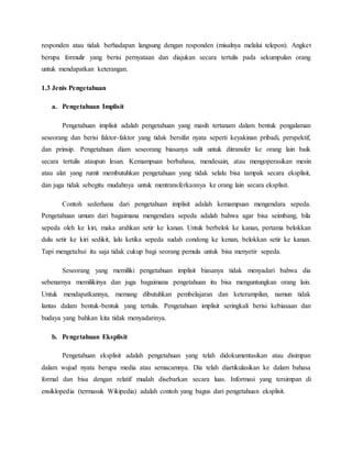 responden atau tidak berhadapan langsung dengan responden (misalnya melalui telepon). Angket 
berupa formulir yang berisi pernyataan dan diajukan secara tertulis pada sekumpulan orang 
untuk mendapatkan keterangan. 
1.3 Jenis Pengetahuan 
a. Pengetahuan Implisit 
Pengetahuan implisit adalah pengetahuan yang masih tertanam dalam bentuk pengalaman 
seseorang dan berisi faktor-faktor yang tidak bersifat nyata seperti keyakinan pribadi, perspektif, 
dan prinsip. Pengetahuan diam seseorang biasanya sulit untuk ditransfer ke orang lain baik 
secara tertulis ataupun lesan. Kemampuan berbahasa, mendesain, atau mengoperasikan mesin 
atau alat yang rumit membutuhkan pengetahuan yang tidak selalu bisa tampak secara eksplisit, 
dan juga tidak sebegitu mudahnya untuk mentransferkannya ke orang lain secara eksplisit. 
Contoh sederhana dari pengetahuan implisit adalah kemampuan mengendara sepeda. 
Pengetahuan umum dari bagaimana mengendara sepeda adalah bahwa agar bisa seimbang, bila 
sepeda oleh ke kiri, maka arahkan setir ke kanan. Untuk berbelok ke kanan, pertama belokkan 
dulu setir ke kiri sedikit, lalu ketika sepeda sudah condong ke kenan, belokkan setir ke kanan. 
Tapi mengetahui itu saja tidak cukup bagi seorang pemula untuk bisa menyetir sepeda. 
Seseorang yang memiliki pengetahuan implisit biasanya tidak menyadari bahwa dia 
sebenarnya memilikinya dan juga bagaimana pengetahuan itu bisa menguntungkan orang lain. 
Untuk mendapatkannya, memang dibutuhkan pembelajaran dan keterampilan, namun tidak 
lantas dalam bentuk-bentuk yang tertulis. Pengetahuan implisit seringkali berisi kebiasaan dan 
budaya yang bahkan kita tidak menyadarinya. 
b. Pengetahuan Eksplisit 
Pengetahuan eksplisit adalah pengetahuan yang telah didokumentasikan atau disimpan 
dalam wujud nyata berupa media atau semacamnya. Dia telah diartikulasikan ke dalam bahasa 
formal dan bisa dengan relatif mudah disebarkan secara luas. Informasi yang tersimpan di 
ensiklopedia (termasuk Wikipedia) adalah contoh yang bagus dari pengetahuan eksplisit. 
 