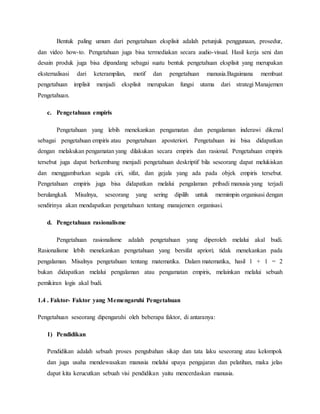 Bentuk paling umum dari pengetahuan eksplisit adalah petunjuk penggunaan, prosedur, 
dan video how-to. Pengetahuan juga bisa termediakan secara audio-visual. Hasil kerja seni dan 
desain produk juga bisa dipandang sebagai suatu bentuk pengetahuan eksplisit yang merupakan 
eksternalisasi dari keterampilan, motif dan pengetahuan manusia.Bagaimana membuat 
pengetahuan implisit menjadi eksplisit merupakan fungsi utama dari strategi Manajemen 
Pengetahuan. 
c. Pengetahuan empiris 
Pengetahuan yang lebih menekankan pengamatan dan pengalaman inderawi dikenal 
sebagai pengetahuan empiris atau pengetahuan aposteriori. Pengetahuan ini bisa didapatkan 
dengan melakukan pengamatan yang dilakukan secara empiris dan rasional. Pengetahuan empiris 
tersebut juga dapat berkembang menjadi pengetahuan deskriptif bila seseorang dapat melukiskan 
dan menggambarkan segala ciri, sifat, dan gejala yang ada pada objek empiris tersebut. 
Pengetahuan empiris juga bisa didapatkan melalui pengalaman pribadi manusia yang terjadi 
berulangkali. Misalnya, seseorang yang sering dipilih untuk memimpin organisasi dengan 
sendirinya akan mendapatkan pengetahuan tentang manajemen organisasi. 
d. Pengetahuan rasionalisme 
Pengetahuan rasionalisme adalah pengetahuan yang diperoleh melalui akal budi. 
Rasionalisme lebih menekankan pengetahuan yang bersifat apriori; tidak menekankan pada 
pengalaman. Misalnya pengetahuan tentang matematika. Dalam matematika, hasil 1 + 1 = 2 
bukan didapatkan melalui pengalaman atau pengamatan empiris, melainkan melalui sebuah 
pemikiran logis akal budi. 
1.4 . Faktor- Faktor yang Memengaruhi Pengetahuan 
Pengetahuan seseorang dipengaruhi oleh beberapa faktor, di antaranya: 
1) Pendidikan 
Pendidikan adalah sebuah proses pengubahan sikap dan tata laku seseorang atau kelompok 
dan juga usaha mendewasakan manusia melalui upaya pengajaran dan pelatihan, maka jelas 
dapat kita kerucutkan sebuah visi pendidikan yaitu mencerdaskan manusia. 
 