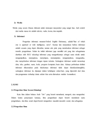2) Media 
Media yang secara khusus didesain untuk mencapai masyarakat yang sangat luas. Jadi contoh 
dari media massa ini adalah televisi, radio, koran, dan majalah. 
3) Informasi 
Pengertian informasi menurut Oxford English Dictionary, adalah "that of which 
one is apprised or told: intelligence, news". Kamus lain menyatakan bahwa informasi 
adalah sesuatu yang dapat diketahui, namun ada pula yang menekankan informasi sebagai 
transfer pengetahuan. Selain itu istilah informasi juga memiliki arti yang lain sebagaimana 
diartikan oleh RUU teknologi informasi yang mengartikannya sebagai suatu teknik untuk 
mengumpulkan, menyiapkan, menyimpan, memanipulasi, mengumumkan, menganalisa, 
dan menyebarkan informasi dengan tujuan tertentu. Sedangkan informasi sendiri mencakup 
data, teks, gambar, suara, kode, program komputer, basis data. Adanya perbedaan definisi 
informasi dikarenakan pada hakekatnya informasi tidak dapat diuraikan(intangible), 
sedangkan informasi itu dijumpai dalam kehidupan sehari-hari, yang diperoleh dari data 
dan pengamatan terhadap dunia sekitar kita serta diteruskan melalui komunikasi. 
2. ILMU 
2.1 Pengertian Ilmu Secara Etimologi 
Kata ilmu dalam bahasa Arab "ilm" yang berarti memahami, mengerti, atau mengetahui. 
Dalam kaitan penyerapan katanya, ilmu pengetahuan dapat berarti memahami suatu 
pengetahuan, dan ilmu sosial dapat berarti mengetahui masalah-masalah sosial, dan sebagainya. 
2.2 Pengertian Ilmu 
 