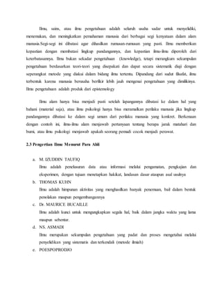 Ilmu, sains, atau ilmu pengetahuan adalah seluruh usaha sadar untuk menyelidiki, 
menemukan, dan meningkatkan pemahaman manusia dari berbagai segi kenyataan dalam alam 
manusia.Segi-segi ini dibatasi agar dihasilkan rumusan-rumusan yang pasti. Ilmu memberikan 
kepastian dengan membatasi lingkup pandangannya, dan kepastian ilmu-ilmu diperoleh dari 
keterbatasannya. Ilmu bukan sekadar pengetahuan (knowledge), tetapi merangkum sekumpulan 
pengetahuan berdasarkan teori-teori yang disepakati dan dapat secara sistematik diuji dengan 
seperangkat metode yang diakui dalam bidang ilmu tertentu. Dipandang dari sudut filsafat, ilmu 
terbentuk karena manusia berusaha berfikir lebih jauh mengenai pengetahuan yang dimilikinya. 
Ilmu pengetahuan adalah produk dari epistemology 
Ilmu alam hanya bisa menjadi pasti setelah lapangannya dibatasi ke dalam hal yang 
bahani (material saja), atau ilmu psikologi hanya bisa meramalkan perilaku manusia jika lingkup 
pandangannya dibatasi ke dalam segi umum dari perilaku manusia yang konkret. Berkenaan 
dengan contoh ini, ilmu-ilmu alam menjawab pertanyaan tentang berapa jarak matahari dan 
bumi, atau ilmu psikologi menjawab apakah seorang pemudi cocok menjadi perawat. 
2.3 Pengertian Ilmu Menurut Para Ahli 
a. M. IZUDDIN TAUFIQ 
Ilmu adalah penelusuran data atau informasi melalui pengamatan, pengkajian dan 
eksperimen, dengan tujuan menetapkan hakikat, landasan dasar ataupun asal usulnya 
b. THOMAS KUHN 
Ilmu adalah himpunan aktivitas yang menghasilkan banyak penemuan, bail dalam bentuk 
penolakan maupun pengembangannya 
c. Dr. MAURICE BUCAILLE 
Ilmu adalah kunci untuk mengungkapkan segala hal, baik dalam jangka waktu yang lama 
maupun sebentar. 
d. NS. ASMADI 
Ilmu merupakan sekumpulan pengetahuan yang padat dan proses mengetahui melalui 
penyelidikan yang sistematis dan terkendali (metode ilmiah) 
e. POESPOPRODJO 
 