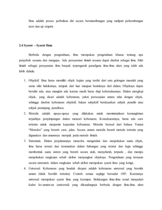 Ilmu adalah proses perbaikan diri secara bersinambungan yang meliputi perkembangan 
teori dan uji empiris 
2.4 Syarat - Syarat Ilmu 
Berbeda dengan pengetahuan, ilmu merupakan pengetahuan khusus tentang apa 
penyebab sesuatu dan mengapa. Ada persyaratan ilmiah sesuatu dapat disebut sebagai ilmu. Sifat 
ilmiah sebagai persyaratan ilmu banyak terpengaruh paradigma ilmu-ilmu alam yang telah ada 
lebih dahulu. 
1. Objektif. Ilmu harus memiliki objek kajian yang terdiri dari satu golongan masalah yang 
sama sifat hakikatnya, tampak dari luar maupun bentuknya dari dalam. Objeknya dapat 
bersifat ada, atau mungkin ada karena masih harus diuji keberadaannya. Dalam mengkaji 
objek, yang dicari adalah kebenaran, yakni persesuaian antara tahu dengan objek, 
sehingga disebut kebenaran objektif; bukan subjektif berdasarkan subjek peneliti atau 
subjek penunjang penelitian. 
2. Metodis adalah upaya-upaya yang dilakukan untuk meminimalisasi kemungkinan 
terjadinya penyimpangan dalam mencari kebenaran. Konsekuensinya, harus ada cara 
tertentu untuk menjamin kepastian kebenaran. Metodis berasal dari bahasa Yunani 
“Metodos” yang berarti: cara, jalan. Secara umum metodis berarti metode tertentu yang 
digunakan dan umumnya merujuk pada metode ilmiah. 
3. Sistematis. Dalam perjalanannya mencoba mengetahui dan menjelaskan suatu objek, 
ilmu harus terurai dan terumuskan dalam hubungan yang teratur dan logis sehingga 
membentuk suatu sistem yang berarti secara utuh, menyeluruh, terpadu , dan mampu 
menjelaskan rangkaian sebab akibat menyangkut objeknya. Pengetahuan yang tersusun 
secara sistematis dalam rangkaian sebab akibat merupakan syarat ilmu yang ketiga. 
4. Universal. Kebenaran yang hendak dicapai adalah kebenaran universal yang bersifat 
umum (tidak bersifat tertentu). Contoh: semua segitiga bersudut 180º. Karenanya 
universal merupakan syarat ilmu yang keempat. Belakangan ilmu-ilmu sosial menyadari 
kadar ke-umum-an (universal) yang dikandungnya berbeda dengan ilmu-ilmu alam 
 