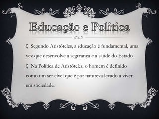 ζ Segundo Aristóteles, a educação é fundamental, uma 
vez que desenvolve a segurança e a saúde do Estado. 
ζ Na Política de Aristóteles, o homem é definido 
como um ser cível que é por natureza levado a viver 
em sociedade. 
 