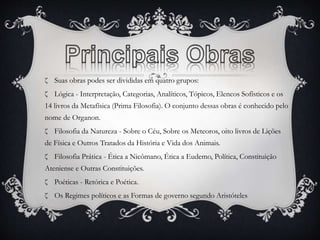 ζ Suas obras podes ser divididas em quatro grupos: 
ζ Lógica - Interpretação, Categorias, Analíticos, Tópicos, Elencos Sofísticos e os 
14 livros da Metafísica (Prima Filosofia). O conjunto dessas obras é conhecido pelo 
nome de Organon. 
ζ Filosofia da Natureza - Sobre o Céu, Sobre os Meteoros, oito livros de Lições 
de Física e Outros Tratados da História e Vida dos Animais. 
ζ Filosofia Prática - Ética a Nicômano, Ética a Eudemo, Política, Constituição 
Ateniense e Outras Constituições. 
ζ Poéticas - Retórica e Poética. 
ζ Os Regimes políticos e as Formas de governo segundo Aristóteles 
 