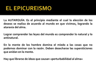 La AUTARQUÍA: Es el principio mediante el cual la elección de los
deseos se realiza de acuerdo al mundo en que vivimos, logrando la
ataraxia del alma.
Lograr comprender las leyes del mundo es comprender lo natural y lo
antinatural.
En la mente de los hombre domina el miedo a las cosas que no
podemos dominar con la razón. Deben desecharse las supersticiones
que anidan en la mente.
Hay que librarse de ideas que causan «perturbabilidad al alma»
 
