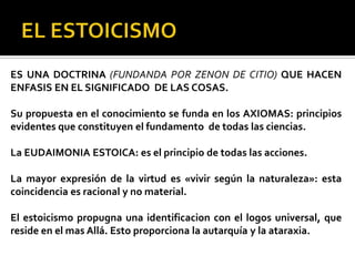 ES UNA DOCTRINA (FUNDANDA POR ZENON DE CITIO) QUE HACEN
ENFASIS EN EL SIGNIFICADO DE LAS COSAS.
Su propuesta en el conocimiento se funda en los AXIOMAS: principios
evidentes que constituyen el fundamento de todas las ciencias.
La EUDAIMONIA ESTOICA: es el principio de todas las acciones.
La mayor expresión de la virtud es «vivir según la naturaleza»: esta
coincidencia es racional y no material.
El estoicismo propugna una identificacion con el logos universal, que
reside en el mas Allá. Esto proporciona la autarquía y la ataraxia.
 