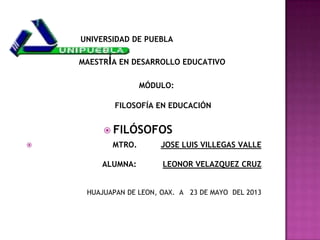 UNIVERSIDAD DE PUEBLA
MAESTR A EN DESARROLLO EDUCATIVO
MÓDULO:
FILOSOFÍA EN EDUCACIÓN
FILÓSOFOS
MTRO. JOSE LUIS VILLEGAS VALLE
ALUMNA: LEONOR VELAZQUEZ CRUZ
HUAJUAPAN DE LEON, OAX. A 23 DE MAYO DEL 2013