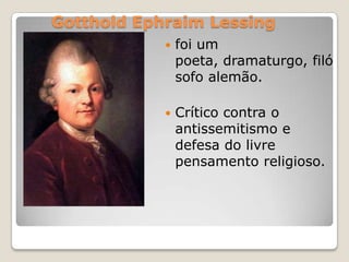 Gotthold Ephraim Lessing
 foi um
poeta, dramaturgo, filó
sofo alemão.
 Crítico contra o
antissemitismo e
defesa do livre
pensamento religioso.
 