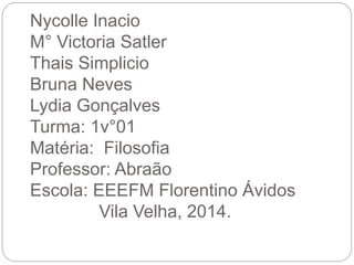 Nycolle Inacio
M° Victoria Satler
Thais Simplicio
Bruna Neves
Lydia Gonçalves
Turma: 1v°01
Matéria: Filosofia
Professor: Abraão
Escola: EEEFM Florentino Ávidos
Vila Velha, 2014.
 