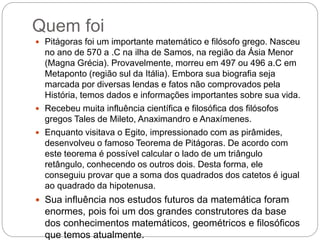 Quem foi
 Pitágoras foi um importante matemático e filósofo grego. Nasceu
no ano de 570 a .C na ilha de Samos, na região da Ásia Menor
(Magna Grécia). Provavelmente, morreu em 497 ou 496 a.C em
Metaponto (região sul da Itália). Embora sua biografia seja
marcada por diversas lendas e fatos não comprovados pela
História, temos dados e informações importantes sobre sua vida.
 Recebeu muita influência científica e filosófica dos filósofos
gregos Tales de Mileto, Anaximandro e Anaxímenes.
 Enquanto visitava o Egito, impressionado com as pirâmides,
desenvolveu o famoso Teorema de Pitágoras. De acordo com
este teorema é possível calcular o lado de um triângulo
retângulo, conhecendo os outros dois. Desta forma, ele
conseguiu provar que a soma dos quadrados dos catetos é igual
ao quadrado da hipotenusa.
 Sua influência nos estudos futuros da matemática foram
enormes, pois foi um dos grandes construtores da base
dos conhecimentos matemáticos, geométricos e filosóficos
que temos atualmente.
 