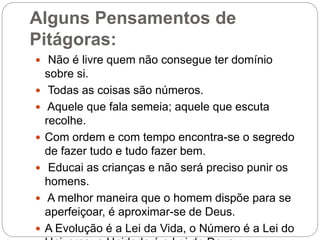 Alguns Pensamentos de
Pitágoras:
 Não é livre quem não consegue ter domínio
sobre si.
 Todas as coisas são números.
 Aquele que fala semeia; aquele que escuta
recolhe.
 Com ordem e com tempo encontra-se o segredo
de fazer tudo e tudo fazer bem.
 Educai as crianças e não será preciso punir os
homens.
 A melhor maneira que o homem dispõe para se
aperfeiçoar, é aproximar-se de Deus.
 A Evolução é a Lei da Vida, o Número é a Lei do
 