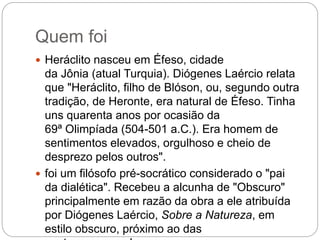 Quem foi
 Heráclito nasceu em Éfeso, cidade
da Jônia (atual Turquia). Diógenes Laércio relata
que "Heráclito, filho de Blóson, ou, segundo outra
tradição, de Heronte, era natural de Éfeso. Tinha
uns quarenta anos por ocasião da
69ª Olimpíada (504-501 a.C.). Era homem de
sentimentos elevados, orgulhoso e cheio de
desprezo pelos outros".
 foi um filósofo pré-socrático considerado o "pai
da dialética". Recebeu a alcunha de "Obscuro"
principalmente em razão da obra a ele atribuída
por Diógenes Laércio, Sobre a Natureza, em
estilo obscuro, próximo ao das
 