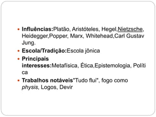  Influências:Platão, Aristóteles, Hegel,Nietzsche,
Heidegger,Popper, Marx, Whitehead,Carl Gustav
Jung.
 Escola/Tradição:Escola jônica
 Principais
interesses:Metafísica, Ética,Epistemologia, Políti
ca
 Trabalhos notáveis"Tudo flui", fogo como
physis, Logos, Devir
 