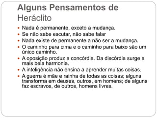 Alguns Pensamentos de
Heráclito
 Nada é permanente, exceto a mudança.
 Se não sabe escutar, não sabe falar
 Nada existe de permanente a não ser a mudança.
 O caminho para cima e o caminho para baixo são um
único caminho.
 A oposição produz a concórdia. Da discórdia surge a
mais bela harmonia.
 A inteligência não ensina a aprender muitas coisas.
 A guerra é mãe e rainha de todas as coisas; alguns
transforma em deuses, outros, em homens; de alguns
faz escravos, de outros, homens livres.
 