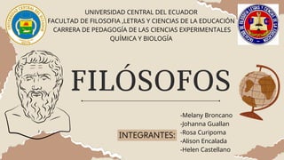 FILÓSOFOS
INTEGRANTES:
UNIVERSIDAD CENTRAL DEL ECUADOR
FACULTAD DE FILOSOFIA ,LETRAS Y CIENCIAS DE LA EDUCACIÓN
CARRERA DE PEDAGOGÍA DE LAS CIENCIAS EXPERIMENTALES
QUÍMICA Y BIOLOGÍA
-Melany Broncano
-Johanna Guallan
-Rosa Curipoma
-Alison Encalada
-Helen Castellano
 