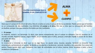 PLATÓN CONSIDERABA QUE EL
HOMBRE ES UN COMPUESTO DE:
ALMA
CUERPO
Decía que el cuerpo era la cárcel del alma. Para él, el alma se unía al cuerpo de forma accidental. Platón pensó que el hombre
es un compuesto de dos realidades muy distintas: el cuerpo y el alma. Por eso se dice que su concepción del hombre
es dualista, porque cree que estamos formados por dos realidades.
 El cuerpo:
Es material, mortal y se corrompe. Es decir, que vamos envejeciendo, que el cuerpo se estropea. Con él, estamos en el
mundo sensible. Nuestro cuerpo, según Platón, es un estorbo para el alma, porque a menudo impide la visión de las ideas
por parte del alma.
 El alma:
Es inmaterial e inmortal, es decir que no es algo físico: no puede verse, tocarse, pesarse. También es inmortal. Está
encarcelada y prisionera en el cuerpo. Se divide en tres partes o tendencias: racional, irascible y concupiscible. Con estas tres
partes, Platón quiere decir que realizamos tres tipos de actividades con el alma: razonar, tener fortaleza o valor, y tener
prudencia o templanza.
 