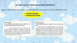 LA TEORÍA DE LAS IDEAS (IDEALISMO PLATÓNICO)
Según su teoría, existen dos mundos que están separados pero son uno a la vez. Se identifican como:
 MUNDO SENSIBLE
 MUNDO INTELIGIBLE
MUNDO SENSIBLE
ES EL CONJUNTO DE TODO AQUELLO QUE SE MUESTRA A LOS
SENTIDOS, FUNDAMENTALMENTE LAS COSAS FÍSICAS.
Las características de este mundo son su
carácter temporal, espacial, cambiante y corruptible.
Nuestro cuerpo se incluye en el Mundo Sensible. Del
Mundo Sensible no cabe la ciencia sino la mera opinión.
En el mito de la caverna, la metáfora del Mundo Sensible
es el mundo del interior de la caverna.
MUNDO INTELIGIBLE
ES LA AUTÉNTICA REALIDAD, EL ÁMBITO EN EL QUE SE SITÚAN LAS
IDEAS.
A este mundo no se puede acceder con el uso de los
sentidos sino que se llega a él gracias al uso de la parte más
excelente del alma, que para Platón es la razón. El Mundo
Inteligible es la auténtica realidad, tiene para este autor
un carácter religioso. En el mito de la caverna la metáfora
del Mundo Inteligible es el mundo exterior al que accede el
prisionero cuando pierde las cadenas y sale de la caverna.
 