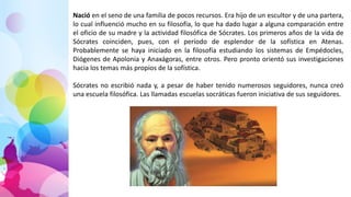 Nació en el seno de una familia de pocos recursos. Era hijo de un escultor y de una partera,
lo cual influenció mucho en su filosofía, lo que ha dado lugar a alguna comparación entre
el oficio de su madre y la actividad filosófica de Sócrates. Los primeros años de la vida de
Sócrates coinciden, pues, con el período de esplendor de la sofística en Atenas.
Probablemente se haya iniciado en la filosofía estudiando los sistemas de Empédocles,
Diógenes de Apolonia y Anaxágoras, entre otros. Pero pronto orientó sus investigaciones
hacia los temas más propios de la sofística.
Sócrates no escribió nada y, a pesar de haber tenido numerosos seguidores, nunca creó
una escuela filosófica. Las llamadas escuelas socráticas fueron iniciativa de sus seguidores.
 
