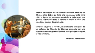 Además de filósofo, fue un excelente maestro. Antes de los
40 años el se dedicó de lleno a la enseñanza, tanto en la
calle, el ágora, los mercados; enseñaba a todo aquel que
quisiera. Estimulaba todo el tiempo al oyente a hacer una
especie de examen de conciencia.
Supo dar un giro a la filosofía, la revolucionó con ayuda de
los sofistas. La filosofía de Sócrates pretendía ser una
especie de servicio para el hombre. Una guía practica para
la vida cotidiana.
Enseñaba a saber vivir.
 