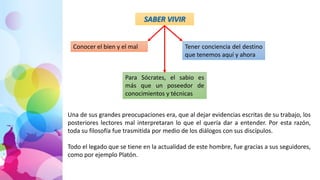 SABER VIVIR
Conocer el bien y el mal Tener conciencia del destino
que tenemos aquí y ahora
Para Sócrates, el sabio es
más que un poseedor de
conocimientos y técnicas
Una de sus grandes preocupaciones era, que al dejar evidencias escritas de su trabajo, los
posteriores lectores mal interpretaran lo que el quería dar a entender. Por esta razón,
toda su filosofía fue trasmitida por medio de los diálogos con sus discípulos.
Todo el legado que se tiene en la actualidad de este hombre, fue gracias a sus seguidores,
como por ejemplo Platón.
 