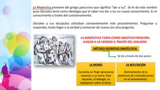 La Mayéutica proviene del griego μαιευτικη que significa "dar a luz". Se le da este nombre
pues Sócrates tenía como ideología que el saber era dar a luz un nuevo conocimiento. Es el
conocimiento a través del cuestionamiento.
Sócrates y sus discípulos utilizaban constantemente este procedimiento: Preguntar y
responder, hasta llegar a la verdad y comenzar de nuevo con otra pregunta.
LA MAYÉUTICA TENÍA COMO OBJETIVO PRINCIPAL
LLEGAR A LA VERDAD A TRAVÉS DEL DIALOGO.
MÉTODO SOCRÁTICO (MAYÉUTICA)
Se da a través de dos pasos:
LA IRONÍA
Consistía en fingir ignorancia
respecto a un tema. Para
después, al dialogar, se
explayaran sobre el tema.
LA REFUTACIÓN
Demostración de la
existencia de contradicciones
en el pensamiento.
 