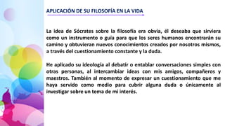 APLICACIÓN DE SU FILOSOFÍA EN LA VIDA
La idea de Sócrates sobre la filosofía era obvia, él deseaba que sirviera
como un instrumento o guía para que los seres humanos encontrarán su
camino y obtuvieran nuevos conocimientos creados por nosotros mismos,
a través del cuestionamiento constante y la duda.
He aplicado su ideología al debatir o entablar conversaciones simples con
otras personas, al intercambiar ideas con mis amigos, compañeros y
maestros. También al momento de expresar un cuestionamiento que me
haya servido como medio para cubrir alguna duda o únicamente al
investigar sobre un tema de mi interés.
 