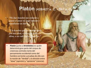 Platón (428/427 a. C. – 347 a. C)“No hay hombre tan cobarde a quien el amor no haga valiente y transforme en héroe.”“Un hombre que no arriesga nada por sus ideas, o no valen nada sus ideas, o no vale nada el hombre." Platón (junto a Aristóteles) es quién determinó gran parte del corpus de creencias centrales tanto del pensamiento occidental como del hombre corriente y pruebas de ello son la noción de "Verdad" y la división entre "doxa" (opinión) y "episteme" (ciencia). 