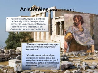 Aristóteles (384 – 322 a.C.)Fue un filósofo, lógico y científico de la Antigua Grecia cuyas ideas ejercieron una enorme influencia  sobre la historia intelectual de Occidente por más de 2 milenios."Un estado es gobernado mejor por un hombre bueno que por unas buenas leyes." “Considero más valiente al que conquista sus deseos que al que conquista a sus enemigos, ya que la victoria más dura es la victoria sobre uno mismo.” 