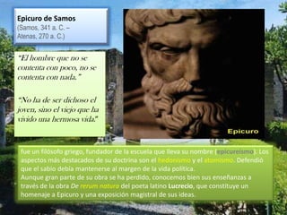 Epicuro de Samos  (Samos, 341 a. C. – Atenas, 270 a. C.)“El hombre que no se contenta con poco, no se contenta con nada.”“No ha de ser dichoso el joven, sino el viejo que ha vivido una hermosa vida.”fue un filósofo griego, fundador de la escuela que lleva su nombre (epicureísmo). Los aspectos más destacados de su doctrina son el hedonismo y el atomismo. Defendió que el sabio debía mantenerse al margen de la vida política.Aunque gran parte de su obra se ha perdido, conocemos bien sus enseñanzas a través de la obra De rerum natura del poeta latinoLucrecio, que constituye un homenaje a Epicuro y una exposición magistral de sus ideas.