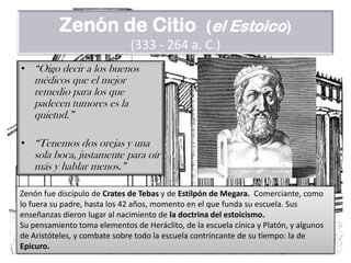 Zenón de Citio(el Estoico)(333 - 264 a. C.)“Oigo decir a los buenos médicos que el mejor remedio para los que padecen tumores es la quietud.”“Tenemos dos orejas y una sola boca, justamente para oír más y hablar menos.”Zenón fue discípulo de Crates de Tebas y de Estilpón de Megara. Comerciante, como lo fuera su padre, hasta los 42 años, momento en el que funda su escuela. Sus enseñanzas dieron lugar al nacimiento de la doctrina del estoicismo.Su pensamiento toma elementos de Heráclito, de la escuela cínica y Platón, y algunos de Aristóteles, y combate sobre todo la escuela contrincante de su tiempo: la de Epicuro.